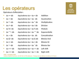 OSS – Formation PHP
Licence Creative Commons (CC BY-SA 3.0 FR) Attribution - Partage dans les Mêmes Conditions 3.0 France
Les opérateurs
Opérateurs d’affectation :
 $a += $b équivalence $a = $a + $b Addition
 $a -= $b équivalence $a = $a - $b Soustraction
 $a *= $b équivalence $a = $a * $b Multiplication
 $a /= $b équivalence $a = $a / $b Division
 $a %= $b équivalence $a = $a % $b Modulo
 $a **= $b équivalence $a = $a ** $b Exponentielle
 $a .= $b équivalence $a = $a . $b Concaténation
 $a &= $b équivalence $a = $a & $b Bitwise And
 $a |= $b équivalence $a = $a | $b Bitwise Or
 $a ˆ= $b équivalence $a = $a ˆ $b Bitwise Xor
 $a <<= $b équivalence $a = $a << $b Left shift
 $a >>= $b équivalence $a = $a >> $b Right shift
 