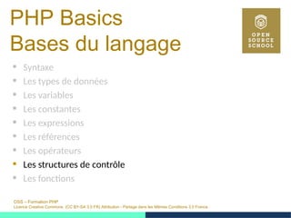 OSS – Formation PHP
Licence Creative Commons (CC BY-SA 3.0 FR) Attribution - Partage dans les Mêmes Conditions 3.0 France
PHP Basics
Bases du langage
 Syntaxe
 Les types de données
 Les variables
 Les constantes
 Les expressions
 Les références
 Les opérateurs
 Les structures de contrôle
 Les fonctions
 