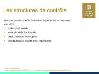 OSS – Formation PHP
Licence Creative Commons (CC BY-SA 3.0 FR) Attribution - Partage dans les Mêmes Conditions 3.0 France
Les structures de contrôle
Une structure de contrôle l’ordre dans lequel les instructions sont
exécutées.
 if, else,elseif, switch
 while, do while, for, foreach,
 break, continue, return, goto
 include, require, include once, require once
 