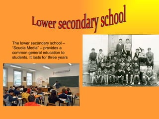 Lower secondary school The lower secondary school – “Scuola Media” – provides a common general education to students. It lasts for three years 