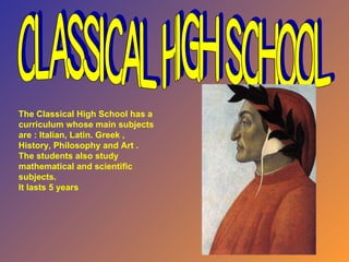 Classical High School The Classical High School has a curriculum whose main subjects are : Italian, Latin. Greek , History, Philosophy and Art . The students also study mathematical and scientific subjects.  It lasts 5 years 