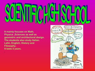 Scientific High School It mainly focuses on Math, Physics ,Sciences as well as geometric and architectural design.  The students also study Italian. Latin, English, History and Filosophy. It lasts 5 years. .  