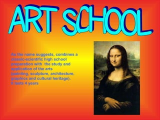Art School As the name suggests, combines a classic-scientific high school preparation with  the study and application of the arts  (painting, sculpture, architecture, graphics and cultural heritage).  It lasts 4 years 