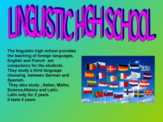 Linguistic High School The linguistic high school provides the teaching of foreign languages.  English and French  are compulsory for the students . They study a third language choosing  between German and Spanish. They also study , Italian, Maths, Science,History and Latin. Latin only for 2 years. It lasts 5 years  