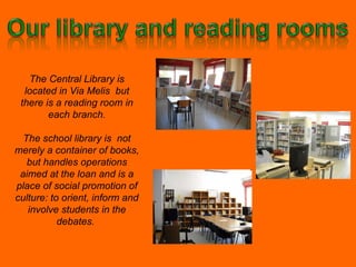 The Central Library is located in Via Melis  but there is a reading room in each branch. The school library is  not merely a container of books, but handles operations aimed at the loan and is a place of social promotion of culture: to orient, inform and involve students in the debates.  