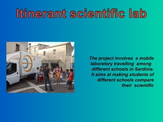 The project involves  a mobile laboratory travelling  among  different schools in Sardinia. It aims at making students of different schools compare their  scientific 
