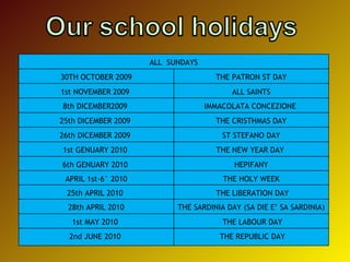 ALL  SUNDAYS 30TH OCTOBER 2009 THE PATRON ST DAY 1st NOVEMBER 2009  ALL SAINTS 8th DICEMBER2009  IMMACOLATA CONCEZIONE  25th DICEMBER 2009  THE CRISTHMAS DAY 26th DICEMBER 2009  ST STEFANO DAY 1st GENUARY 2010  THE NEW YEAR DAY  6th GENUARY 2010  HEPIFANY APRIL 1st-6° 2010 THE HOLY WEEK 25th APRIL 2010  THE LIBERATION DAY 28th APRIL 2010 THE SARDINIA DAY (SA DIE E’ SA SARDINIA) 1st MAY 2010  THE LABOUR DAY 2nd JUNE 2010  THE REPUBLIC DAY 