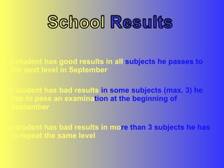 If a student has good results in all  subjects he passes to  the next level in September If a student has bad results  in some subjects (max. 3) he  has to pass an examina tion at the beginning of  September If a student has bad results in mo re   than 3 subjects he has  to repeat the same level 