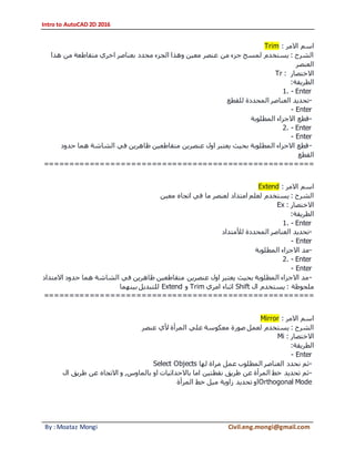 Intro to AutoCAD 2D 2016
By : Moataz Mongi Civil.eng.mongi@gmail.com
‫االمر‬ ‫اسم‬:Trim
‫هذا‬ ‫من‬ ‫متقاطعة‬ ‫اخري‬ ‫بعناصر‬ ‫محدد‬ ‫الجزء‬ ‫وهذا‬ ‫معين‬ ‫عنصر‬ ‫من‬ ‫جزء‬ ‫لمسح‬ ‫يستخدم‬ : ‫الشرح‬
‫العنصر‬
‫االختصار‬:Tr
‫الطريقة‬:
1. - Enter
-‫للقطع‬ ‫المحددة‬ ‫العناصر‬ ‫تحديد‬
- Enter
-‫المطلوبة‬ ‫االجزاء‬ ‫قطع‬
2. - Enter
- Enter
-‫حدود‬ ‫هما‬ ‫الشاشة‬ ‫في‬ ‫ظاهرين‬ ‫متقاطعين‬ ‫عنصرين‬ ‫اول‬ ‫يعتبر‬ ‫بحيث‬ ‫المطلوبة‬ ‫االجزاء‬ ‫قطع‬
‫القطع‬
=====================================================
‫االمر‬ ‫اسم‬:Extend
‫معين‬ ‫اتجاه‬ ‫في‬ ‫ما‬ ‫لعنصر‬ ‫امتداد‬ ‫لعلم‬ ‫يستخدم‬ : ‫الشرح‬
‫االختصار‬:Ex
‫الطريقة‬:
1. - Enter
-‫تحديد‬‫لألمتداد‬ ‫المحددة‬ ‫العناصر‬
- Enter
-‫المطلوبة‬ ‫االجزاء‬ ‫مد‬
2. - Enter
- Enter
-‫االمتداد‬ ‫حدود‬ ‫هما‬ ‫الشاشة‬ ‫في‬ ‫ظاهرين‬ ‫متقاطعين‬ ‫عنصرين‬ ‫اول‬ ‫يعتبر‬ ‫بحيث‬ ‫المطلوبة‬ ‫االجزاء‬ ‫مد‬
‫ال‬ ‫يستخدم‬ : ‫ملحوظة‬Shift‫امري‬ ‫اثناء‬Trim‫و‬Extend‫بينهما‬ ‫للتبديل‬
=====================================================
‫االمر‬ ‫اسم‬:Mirror
‫عنصر‬ ‫ألي‬ ‫المرأة‬ ‫علي‬ ‫معكوسة‬ ‫صورة‬ ‫لعمل‬ ‫يستخدم‬ : ‫الشرح‬
‫االختصار‬:Mi
‫الطريقة‬:
- Enter
-‫لها‬ ‫مراة‬ ‫عمل‬ ‫المطلوب‬ ‫العناصر‬ ‫نحدد‬ ‫ثم‬Select Objects
-‫او‬ ‫باالحداثيات‬ ‫اما‬ ‫نقطتين‬ ‫طريق‬ ‫عن‬ ‫المرأة‬ ‫خط‬ ‫تحديد‬ ‫ثم‬‫ال‬ ‫طريق‬ ‫عن‬ ‫االتجاه‬ ‫و‬ ,‫بالماوس‬
Orthogonal Mode‫المرأة‬ ‫خط‬ ‫ميل‬ ‫زاوية‬ ‫تحديد‬ ‫او‬
 