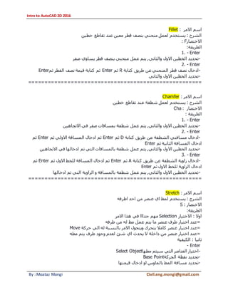 Intro to AutoCAD 2D 2016
By : Moataz Mongi Civil.eng.mongi@gmail.com
‫االمر‬ ‫اسم‬:Fillet
‫خطين‬ ‫تقاطع‬ ‫عند‬ ‫معين‬ ‫قطر‬ ‫بنصف‬ ‫منحني‬ ‫لعمل‬ ‫يستخدم‬ : ‫الشرح‬
‫االختصار‬: F
‫الطريقة‬:
1. - Enter
-‫والثاني‬ ‫االول‬ ‫الخطين‬ ‫تحديد‬‫صفر‬ ‫يساوي‬ ‫قطر‬ ‫ينصف‬ ‫منحني‬ ‫عمل‬ ‫يتم‬ ,
2. - Enter
-‫كتابة‬ ‫طريق‬ ‫عن‬ ‫المنحني‬ ‫قطر‬ ‫نصف‬ ‫ادخال‬R‫ثم‬Enter‫ثم‬ ‫القطر‬ ‫نصف‬ ‫قيمة‬ ‫كتابة‬ ‫ثم‬Enter
-‫والثاني‬ ‫االول‬ ‫الخطين‬ ‫تحديد‬
=====================================================
‫االمر‬ ‫اسم‬:Chamfer
‫تقاطع‬ ‫عند‬ ‫شطفة‬ ‫لعمل‬ ‫يستخدم‬ : ‫الشرح‬‫خطين‬
‫االختصار‬:Cha
‫الطريقة‬:
1. - Enter
-‫االتجاهين‬ ‫في‬ ‫صفر‬ ‫بمسافات‬ ‫شطفة‬ ‫عمل‬ ‫يتم‬ ,‫والثاني‬ ‫االول‬ ‫الخطين‬ ‫تحديد‬
2. - Enter
-‫كتابة‬ ‫طريق‬ ‫عن‬ ‫الشطفة‬ ‫مسافتي‬ ‫ادخال‬D‫ثم‬Enter‫ثم‬ ‫االولي‬ ‫المسافة‬ ‫ادخال‬ ‫ثم‬Enter‫ثم‬
‫ثم‬ ‫الثانية‬ ‫المسافة‬ ‫ادخال‬Enter
-‫اال‬ ‫الخطين‬ ‫تحديد‬‫االتجاهين‬ ‫في‬ ‫ادخالها‬ ‫تم‬ ‫التي‬ ‫بالمسافات‬ ‫شطفة‬ ‫عمل‬ ‫يتم‬ ,‫والثاني‬ ‫ول‬
3. - Enter
-‫كتابة‬ ‫طريق‬ ‫عن‬ ‫الشطفة‬ ‫زاوية‬ ‫ادخال‬A‫ثم‬Enter‫ثم‬ ‫االول‬ ‫للخط‬ ‫المسافة‬ ‫ادخال‬ ‫ثم‬Enter‫ثم‬
‫ثم‬ ‫االول‬ ‫للخط‬ ‫الزاوية‬ ‫ادخال‬Enter
-‫الزا‬ ‫و‬ ‫بالمسافة‬ ‫شطفة‬ ‫عمل‬ ‫يتم‬ ,‫والثاني‬ ‫االول‬ ‫الخطين‬ ‫تحديد‬‫ادخالها‬ ‫تم‬ ‫التي‬ ‫وية‬
=====================================================
‫االمر‬ ‫اسم‬:Stretch
‫اطرفه‬ ‫احد‬ ‫من‬ ‫عنصر‬ ‫اي‬ ‫لمط‬ ‫يستخدم‬ : ‫الشرح‬
‫االختصار‬:S
‫الطريقة‬:
‫االختيار‬ : ‫اوال‬Selection‫االمر‬ ‫هذا‬ ‫في‬ ‫جدااا‬ ‫مهم‬
=‫طرفه‬ ‫من‬ ‫له‬ ‫مط‬ ‫عمل‬ ‫يتم‬ ‫ما‬ ‫عنصر‬ ‫طرف‬ ‫اختيار‬ ‫عند‬
=‫اختيار‬ ‫عند‬‫حركة‬ ‫الي‬ ‫له‬ ‫بالنسبة‬ ‫االمر‬ ‫ويتحول‬ ‫يتحرك‬ ‫كامال‬ ‫عنصر‬Move
=‫مطه‬ ‫يتم‬ ‫طرف‬ ‫وجود‬ ‫لعدم‬ ‫شئ‬ ‫اي‬ ‫يحدث‬ ‫ال‬ ‫داخلة‬ ‫من‬ ‫عنصر‬ ‫اختيار‬ ‫عند‬
‫الكيفية‬ : ‫ثانيا‬
- Enter
-‫مطها‬ ‫سيتم‬ ‫التي‬ ‫العناصر‬ ‫اختيار‬Select Object
-‫الحركة‬ ‫نقطة‬ ‫تحديد‬Base Point
-‫اد‬ ‫او‬ ‫بالماوس‬ ‫المط‬ ‫مسافة‬ ‫تحديد‬‫قيمتها‬ ‫خال‬
 