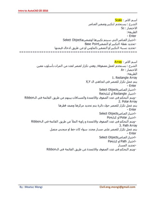 Intro to AutoCAD 2D 2016
By : Moataz Mongi Civil.eng.mongi@gmail.com
‫االمر‬ ‫اسم‬:Scale
‫العناصر‬ ‫وتصغير‬ ‫لتكبير‬ ‫يستخدم‬ : ‫الشرح‬
‫االختصار‬:Sc
‫الطريقة‬:
- Enter
-‫اوتصغيرها‬ ‫تكبيرها‬ ‫سيتم‬ ‫التي‬ ‫العناصر‬ ‫اختيار‬Select Object
-‫التصغير‬ ‫او‬ ‫التكبير‬ ‫نقطة‬ ‫تحديد‬Base Point
-‫نسبة‬ ‫تحديد‬‫قيمتها‬ ‫ادخال‬ ‫طريق‬ ‫عن‬ ‫او‬ ‫بالماوس‬ ‫التصغير‬ ‫او‬ ‫التكبير‬
=====================================================
‫االمر‬ ‫اسم‬:Array
‫معين‬ ‫بأسلوب‬ ‫المرات‬ ‫من‬ ‫لعدد‬ ‫لعنصر‬ ‫تكرار‬ ‫وهي‬ ,‫مصفوفة‬ ‫لعمل‬ ‫يستخدم‬ : ‫الشرح‬
‫االختصار‬:Ar
‫الطريقة‬:
1. Rectangle Array
‫اتجاهي‬ ‫في‬ ‫للعنصر‬ ‫تكرار‬ ‫عمل‬ ‫يتم‬‫ال‬X,Y
- Enter
-‫العناصر‬ ‫اختيار‬Select Objects
-‫اختيار‬Rectangle‫كتابة‬ ‫او‬Rec
-‫ال‬ ‫في‬ ‫القائمة‬ ‫طريق‬ ‫عن‬ ‫بينهم‬ ‫والمسافات‬ ‫واالعمدة‬ ‫الصفوف‬ ‫عدد‬ ‫في‬ ‫التحكم‬ ‫ويتم‬Ribbon
2. Polar Array
‫قطرها‬ ‫ونصف‬ ‫مركزها‬ ‫تحديد‬ ‫يتم‬ ‫دائرة‬ ‫حول‬ ‫للعنصر‬ ‫تكرار‬ ‫عمل‬ ‫يتم‬
- Enter
-‫اختيار‬‫العناصر‬Select Objects
-‫اختيار‬Polar‫كتابة‬ ‫او‬Po
-‫ال‬ ‫في‬ ‫القائمة‬ ‫طريق‬ ‫عن‬ ‫المأل‬ ‫زاوية‬ ‫و‬ ‫واالعمدة‬ ‫الصفوف‬ ‫عدد‬ ‫في‬ ‫التحكم‬ ‫ويتم‬Ribbon
3. Path Array
‫متصل‬ ‫منحني‬ ‫او‬ ‫خط‬ ‫كان‬ ‫سواء‬ ‫محدد‬ ‫مسار‬ ‫علي‬ ‫للعنصر‬ ‫تكرار‬ ‫عمل‬ ‫يتم‬
- Enter
-‫العناصر‬ ‫اختيار‬Select Objects
-‫اختيار‬Path‫كتابة‬ ‫او‬Pa
-‫المسار‬ ‫تحديد‬
-‫ال‬ ‫في‬ ‫القائمة‬ ‫طريق‬ ‫عن‬ ‫واالعمدة‬ ‫الصفوف‬ ‫عدد‬ ‫في‬ ‫التحكم‬ ‫ويتم‬Ribbon
 