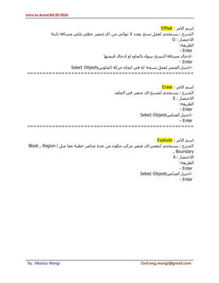 Intro to AutoCAD 2D 2016
By : Moataz Mongi Civil.eng.mongi@gmail.com
‫االمر‬ ‫اسم‬:Offset
‫ثابتة‬ ‫مسافة‬ ‫علي‬ ‫خطي‬ ‫عنصر‬ ‫اي‬ ‫من‬ ‫نهائي‬ ‫ال‬ ‫بعدد‬ ‫نسخ‬ ‫لعمل‬ ‫يستخدم‬ : ‫الشرح‬
‫االختصار‬:O
‫الطريقة‬:
- Enter
-‫قيمتها‬ ‫ادخال‬ ‫او‬ ‫بالماوء‬ ‫سواء‬ ‫النسخ‬ ‫مسافة‬ ‫ادخال‬
- Enter
-‫الماوس‬ ‫حركة‬ ‫اتجاه‬ ‫في‬ ‫له‬ ‫نسخة‬ ‫لعمل‬ ‫العنصر‬ ‫اختيار‬Select Objects
=====================================================
‫االمر‬ ‫اسم‬:Erase
‫الملف‬ ‫في‬ ‫عنصر‬ ‫اي‬ ‫لمسح‬ ‫يستخدم‬ : ‫الشرح‬
‫االختصار‬:E
‫الطريقة‬:
- Enter
-‫العناصر‬ ‫اختيار‬Select Objects
- Enter
=====================================================
‫االمر‬ ‫اسم‬:Explode
‫ا‬ ‫مثل‬ ‫معا‬ ‫خطية‬ ‫عناصر‬ ‫عدة‬ ‫من‬ ‫مكون‬ ‫مركب‬ ‫عنصر‬ ‫اي‬ ‫لتفجير‬ ‫يستخدم‬ : ‫الشرح‬Block , Region
, Boundary
‫االختصار‬:X
‫الطريقة‬:
- Enter
-‫العناصر‬ ‫اختيار‬Select Objects
- Enter
 
