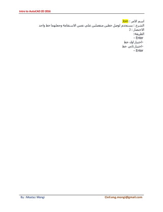 Intro to AutoCAD 2D 2016
By : Moataz Mongi Civil.eng.mongi@gmail.com
‫االمر‬ ‫اسم‬:Join
‫الشرح‬‫واحد‬ ‫خط‬ ‫وجعلهما‬ ‫االستقامة‬ ‫نفس‬ ‫علي‬ ‫منفصلين‬ ‫خطين‬ ‫لوصل‬ ‫يستخدم‬ :
‫االختصار‬:J
‫الطريقة‬:
- Enter
-‫خط‬ ‫اول‬ ‫اختيار‬
-‫خط‬ ‫ثاني‬ ‫اختيار‬
- Enter
 