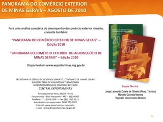 PANORAMA DO COMÉRCIO EXTERIOR
DE MINAS GERAIS – AGOSTO DE 2010
SECRETARIA DE ESTADO DE DESENVOLVIMENTO ECONÔMICO DE MINAS GERAIS
SUBSECRETARIA DE ASSUNTOS INTERNACIONAIS
SUPERINTENDÊNCIA DE COMÉRCIO EXTERIOR
CENTRAL EXPORTAMINAS
Avenida Afonso Pena, 2910 / Térreo
Funcionários – Belo Horizonte – MG – 30130-007
Telefone: (31) 3269.5500 – Fax: (31) 3269.5511
Atendimento ao exportador: 0800-770-7087
Internet: www.exportaminas.mg.gov.br
E-mail: central@exportaminas.mg.gov.br
Para uma análise completa do desempenho do comércio exterior mineiro,
consulte também:
“PANORAMA DO COMÉRCIO EXTERIOR DE MINAS GERAIS” –
Edição 2010
“PANORAMA DO COMÉRCIO EXTERIOR DO AGRONEGÓCIO DE
MINAS GERAIS” – Edição 2010
Disponível em www.exportaminas.mg.gov.br
Equipe Técnica :
Jorge Leonardo Duarte de Oliveira (Resp. Técnico)
Marcelo Gouveia Moreira
Raphael Vasconcelos Moreira
30
 