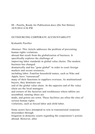 08 - Parella_Ready for Publication.docx (Do Not Delete)
10/9/2014 4:56 PM
OUTSOURCING CORPORATE ACCOUNTABILITY
Kishanthi Parella∗
Abstract: This Article addresses the problem of preventing
human rights violations
abroad that result from the globalization of business. It
specifically explores the challenge of
improving labor standards in global value chains. The modern
business has changed
dramatically and has “gone global” in order to court foreign
markets and secure resources,
including labor. Familiar household names, such as Nike and
Apple, have “outsourced”
many of their functions to suppliers overseas. As multinational
buyers, they dominate one
end of the global value chain. At the opposite end of the value
chain are the local managers
and owners of the factories and workhouses where tablets are
assembled, running shoes are
made, and gowns are sown. These facilities are often the sites of
serious human rights
violations, such as forced labor and child labor.
Some actors have attempted to rein in transnational corporate
misconduct through
litigation in domestic courts regarding the corporation’s actions
abroad. However, after
 