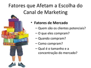 Fatores que Afetam a Escolha do
      Canal de Marketing
         • Fatores de Mercado
           – Quem são os clientes potenciais?
           – O que eles compram?
           – Quando compram?
           – Como compram?
           – Qual é o tamanho e a
             concentração do mercado?
 