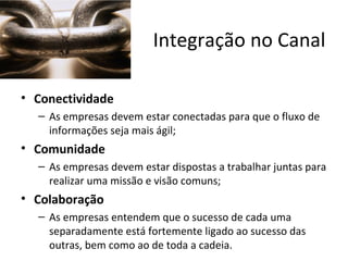 Integração no Canal

• Conectividade
  – As empresas devem estar conectadas para que o fluxo de
    informações seja mais ágil;
• Comunidade
  – As empresas devem estar dispostas a trabalhar juntas para
    realizar uma missão e visão comuns;
• Colaboração
  – As empresas entendem que o sucesso de cada uma
    separadamente está fortemente ligado ao sucesso das
    outras, bem como ao de toda a cadeia.
 
