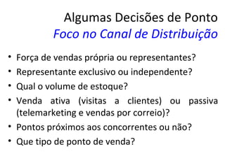 Algumas Decisões de Ponto
         Foco no Canal de Distribuição
• Força de vendas própria ou representantes?
• Representante exclusivo ou independente?
• Qual o volume de estoque?
• Venda ativa (visitas a clientes) ou passiva
  (telemarketing e vendas por correio)?
• Pontos próximos aos concorrentes ou não?
• Que tipo de ponto de venda?
 