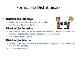 Formas de Distribuição

• Distribuição Intensiva
   – Maior número possível de pontos de vendas;
   – Ex: Produtos de conveniência.
• Distribuição Exclusiva
   – Um número limitado de revendedores recebe o direito exclusivo de
     distribuir os produtos de uma empresa em seus territórios;
   – Ex: Concessionária Ferrari.
• Distribuição Seletiva
   – Uso de um número razoável de intermediários dispostos a trabalhar com o
     produto da empresa;
   – Ex: Eletrodomésticos.
 