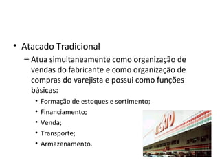 • Atacado Tradicional
  – Atua simultaneamente como organização de
    vendas do fabricante e como organização de
    compras do varejista e possui como funções
    básicas:
     •   Formação de estoques e sortimento;
     •   Financiamento;
     •   Venda;
     •   Transporte;
     •   Armazenamento.
 