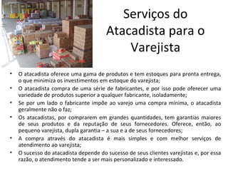 Serviços do
                                       Atacadista para o
                                           Varejista
•   O atacadista oferece uma gama de produtos e tem estoques para pronta entrega,
    o que minimiza os investimentos em estoque do varejista;
•   O atacadista compra de uma série de fabricantes, e por isso pode oferecer uma
    variedade de produtos superior a qualquer fabricante, isoladamente;
•   Se por um lado o fabricante impõe ao varejo uma compra mínima, o atacadista
    geralmente não o faz;
•   Os atacadistas, por comprarem em grandes quantidades, tem garantias maiores
    de seus produtos e da reputação de seus fornecedores. Oferece, então, ao
    pequeno varejista, dupla garantia – a sua e a de seus fornecedores;
•   A compra através do atacadista é mais simples e com melhor serviços de
    atendimento ao varejista;
•   O sucesso do atacadista depende do sucesso de seus clientes varejistas e, por essa
    razão, o atendimento tende a ser mais personalizado e interessado.
 
