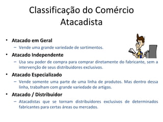 Classificação do Comércio
                   Atacadista
• Atacado em Geral
   – Vende uma grande variedade de sortimentos.
• Atacado Independente
   – Usa seu poder de compra para comprar diretamente do fabricante, sem a
     intervenção de seus distribuidores exclusivos.
• Atacado Especializado
   – Vende somente uma parte de uma linha de produtos. Mas dentro dessa
     linha, trabalham com grande variedade de artigos.
• Atacado / Distribuidor
   – Atacadistas que se tornam distribuidores exclusivos de determinados
     fabricantes para certas áreas ou mercados.
 