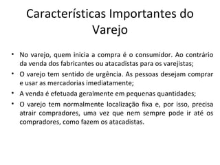 Características Importantes do
                 Varejo
• No varejo, quem inicia a compra é o consumidor. Ao contrário
  da venda dos fabricantes ou atacadistas para os varejistas;
• O varejo tem sentido de urgência. As pessoas desejam comprar
  e usar as mercadorias imediatamente;
• A venda é efetuada geralmente em pequenas quantidades;
• O varejo tem normalmente localização fixa e, por isso, precisa
  atrair compradores, uma vez que nem sempre pode ir até os
  compradores, como fazem os atacadistas.
 