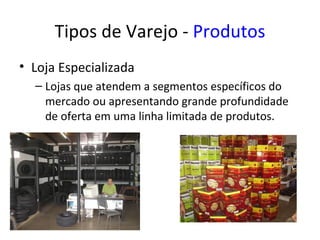 Tipos de Varejo - Produtos
• Loja Especializada
  – Lojas que atendem a segmentos específicos do
    mercado ou apresentando grande profundidade
    de oferta em uma linha limitada de produtos.
 