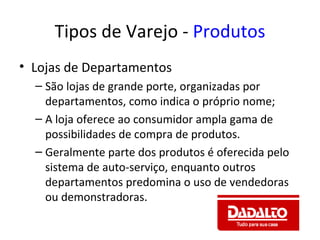 Tipos de Varejo - Produtos
• Lojas de Departamentos
  – São lojas de grande porte, organizadas por
    departamentos, como indica o próprio nome;
  – A loja oferece ao consumidor ampla gama de
    possibilidades de compra de produtos.
  – Geralmente parte dos produtos é oferecida pelo
    sistema de auto-serviço, enquanto outros
    departamentos predomina o uso de vendedoras
    ou demonstradoras.
 