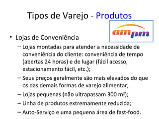 Tipos de Varejo - Produtos

• Lojas de Conveniência
  – Lojas montadas para atender a necessidade de
    conveniência do cliente: conveniência de tempo
    (abertas 24 horas) e de lugar (fácil acesso,
    estacionamento fácil, etc.);
  – Seus preços geralmente são mais elevados do que
    os das demais formas de varejo alimentar;
  – Lojas pequenas (não ultrapassam 300 m2);
  – Linha de produtos extremamente reduzida;
  – Auto-Serviço e uma pequena área de fast-food.
 
