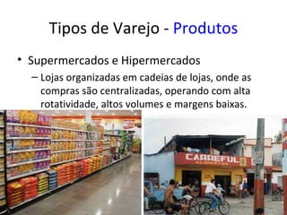 Tipos de Varejo - Produtos
• Supermercados e Hipermercados
  – Lojas organizadas em cadeias de lojas, onde as
    compras são centralizadas, operando com alta
    rotatividade, altos volumes e margens baixas.
 