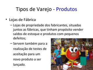 Tipos de Varejo - Produtos
• Lojas de Fábrica
  – Lojas de propriedade dos fabricantes, situadas
    juntos as fábricas, que tinham propósito vender
    saldos de estoque e produtos com pequenos
    defeitos;
  – Servem também para a
    realização de testes de
    aceitação para um
    novo produto a ser
    lançado.
 