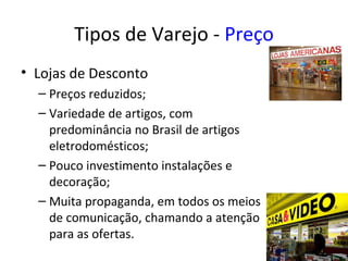 Tipos de Varejo - Preço
• Lojas de Desconto
  – Preços reduzidos;
  – Variedade de artigos, com
    predominância no Brasil de artigos
    eletrodomésticos;
  – Pouco investimento instalações e
    decoração;
  – Muita propaganda, em todos os meios
    de comunicação, chamando a atenção
    para as ofertas.
 