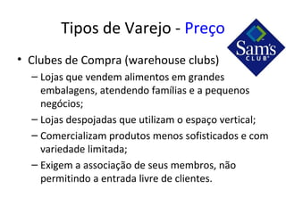 Tipos de Varejo - Preço
• Clubes de Compra (warehouse clubs)
  – Lojas que vendem alimentos em grandes
    embalagens, atendendo famílias e a pequenos
    negócios;
  – Lojas despojadas que utilizam o espaço vertical;
  – Comercializam produtos menos sofisticados e com
    variedade limitada;
  – Exigem a associação de seus membros, não
    permitindo a entrada livre de clientes.
 