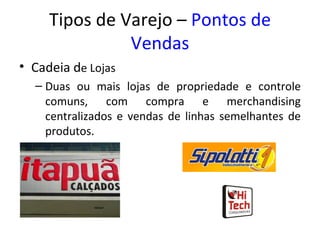 Tipos de Varejo – Pontos de
               Vendas
• Cadeia de Lojas
  – Duas ou mais lojas de propriedade e controle
    comuns, com compra e merchandising
    centralizados e vendas de linhas semelhantes de
    produtos.
 
