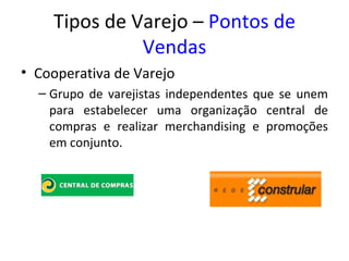 Tipos de Varejo – Pontos de
              Vendas
• Cooperativa de Varejo
  – Grupo de varejistas independentes que se unem
    para estabelecer uma organização central de
    compras e realizar merchandising e promoções
    em conjunto.
 