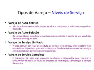 Tipos de Varejo – Níveis de Serviço

• Varejo de Auto-Serviço
   – São os próprios consumidores que localizam, comparam e selecionam o produto
     desejado.
• Varejo de Auto-Seleção
   – Os consumidores completam suas transações pedindo o auxílio de um vendedor
     na compra de algum item.
• Varejo de Serviço Limitado
   – Prática comum em lojas de produto de compra comparada, onde existem mais
     vendedores disponíveis para dar assistência. Também oferecem outros serviços
     como crediários e devolução de mercadorias.
• Varejo de Serviço Completo
   – É composto de lojas que possuem vendedores preparados para orientar o
     consumidor em todas as fases do processo de localização, comparação e seleção
     da compra.
 