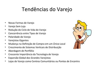 Tendências do Varejo

•   Novas Formas de Varejo
•   Varejo Sem Loja
•   Redução do Ciclo de Vida do Varejo
•   Concorrência entre Tipos de Varejo
•   Polaridade do Varejo
•   Varejistas Gigantes
•   Mudança na Definição de Compra em um Único Local
•   Crescimento de Sistemas Verticais de Distribuição
•   Abordagem de Portfólio
•   Crescente Importância da Tecnologia de Varejo
•   Expansão Global dos Grandes Varejistas
•   Lojas de Varejo como Centros Comunitários ou Pontos de Encontro
 