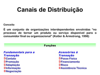 Canais de Distribuição

Conceito
É um conjunto de organizações interdependentes envolvidas “no
processo de tornar um produto ou serviço disponível para o
consumidor final ou organizacional” (Kotler & Armstrong, 1998)


                           Funções

Fundamentais para a                  Acessórias à
Transação                            Transação
Contato                             Posse Física
Promoção                            Financiamento
Adaptação                           Risco
Informação                          Assistência Técnica
Negociação
 