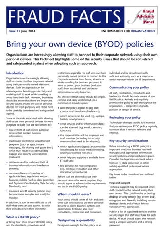 FRAUD FACTS 
Issue 23 June 2014 INFORMATION FOR ORGANISATIONS 
Bring your own device (BYOD) policies 
Organisations are increasingly allowing staff to connect to their corporate network using their own 
personal devices. This factsheet highlights some of the security issues that should be considered 
and safeguarded against when adopting such an approach. 
individual and/or department with 
sufficient authority, such as a director or 
senior manager within the IT department. 
Communicating your policy 
All staff, contractors, consultants and 
freelancers should be made aware of your 
BYOD policy. Actively and regularly 
promote the policy to staff throughout the 
organisation – irrespective of grade, 
position or length of service. 
Reviewing your policy 
Technology changes rapidly. It is essential 
that you review your BYOD policy regularly 
to ensure that it remains relevant and 
effective. 
Key security considerations 
Before introducing a BYOD policy it is 
important that your business has well-managed 
and appropriate information 
security policies and procedures in place. 
Consider the legal risks and seek advice 
from an IT, data protection or other 
suitably qualified professional where 
appropriate. 
Key issues to be considered are outlined 
below. 
Help and support 
Technical support may be required when 
staff connect to the network using their 
own device. This could involve activating 
desktop security settings (eg, screen lock), 
encryption and firewalls, installing remote 
desktop clients and a Virtual Private 
Network (VPN) connection. 
Publish a list of supported devices and the 
security steps that staff must take for each 
device. All staff should access the network 
using a unique username and a strong 
password. 
Introduction 
Organisations are increasingly allowing 
staff to connect to their corporate network 
using their personally owned electronic 
devices. Such an approach can be 
advantageous, boosting productivity and 
enabling staff to work while travelling or 
away from their desk. However, businesses 
should be aware that there are important 
security issues around the use of personal 
devices for work purposes, and these need 
to be carefully considered and safeguarded 
against. 
Some of the risks associated with allowing 
staff to use their personal devices for work 
purposes include (but are not limited to): 
• loss or theft of staff-owned personal 
devices that contain business 
information; 
• inadequate controls for unauthorised 
programs (such as apps, instant 
messaging, file sharing and ‘paste bins’) 
which may result in accidental data 
leakage and security vulnerabilities 
(malware); 
• deliberate and/or malicious theft of 
business information and intellectual 
property; 
• non-compliance or breaches of 
applicable laws, regulations and/or 
business policies (such as data protection 
and Payment Card Industry Data Security 
Standards); and 
• insurance and IT security policies may 
become more complex and costly to 
manage. 
In addition, it can be very difficult to tell 
staff what they can and cannot do with 
their own devices in their own time. 
What is a BYOD policy? 
A ‘Bring Your Own Device’ (BYOD) policy 
sets the standards, procedures and 
restrictions applicable to staff who use their 
personally owned devices to connect to the 
corporate network from home, at work or 
while travelling for business purposes. It 
aims to protect your business (and your 
staff) from accidental and deliberate 
information security breaches. 
An effective BYOD policy should be simple, 
concise and easily understood. As a 
minimum it should explain: 
• who the policy applies to (eg, staff, 
contractors/consultants/freelancers); 
• which devices can be used (eg, laptops, 
tablets, smartphones); 
• what services and/or information (data) 
can be accessed (eg, email, calendars, 
contacts); 
• the responsibilities of the employer and 
staff member (including for security 
measures that need to be adopted); 
• which applications (apps) can/cannot be 
installed (eg, for social media browsing, 
sharing or opening files etc); 
• what help and support is available from 
IT staff; and 
• the penalties for non-compliance 
(eg, privilege revocation and other 
disciplinary procedures). 
Before staff are allowed to use their 
personal devices for work purposes they 
should agree to adhere to the requirements 
set out in the BYOD policy. 
Whom should it cover? 
Your policy should cover all full- and part-time 
staff who want to use their personal 
devices to access business systems and 
information. It should also cover 
consultants, contractors and freelancers. 
Designating responsibility 
Designate oversight for the policy to an 
 