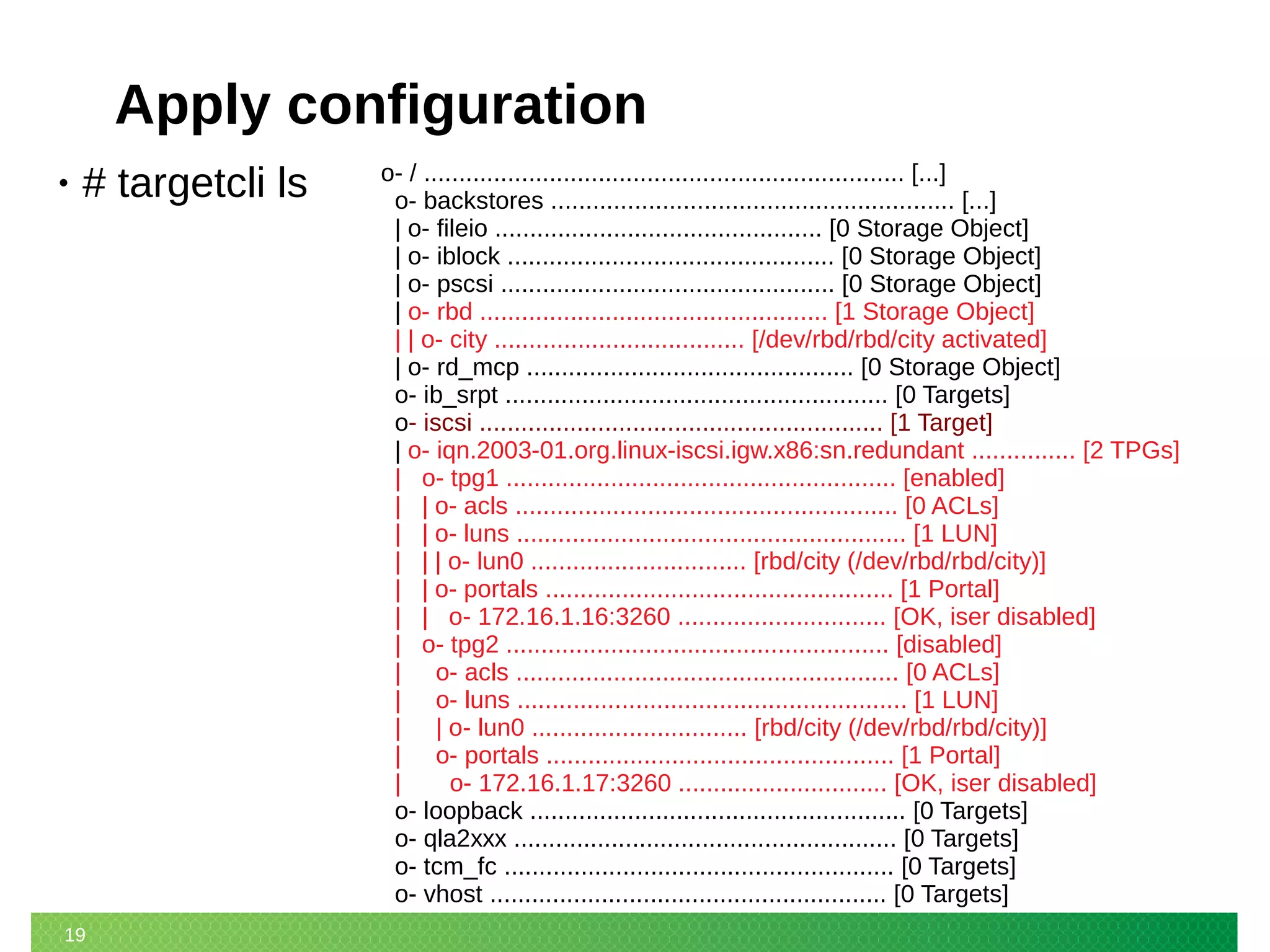 19
Apply configuration
• # targetcli ls o- / ..................................................................... [...]
o- backstores .......................................................... [...]
| o- fileio ............................................... [0 Storage Object]
| o- iblock ............................................... [0 Storage Object]
| o- pscsi ................................................ [0 Storage Object]
| o- rbd .................................................. [1 Storage Object]
| | o- city .................................... [/dev/rbd/rbd/city activated]
| o- rd_mcp ............................................... [0 Storage Object]
o- ib_srpt ....................................................... [0 Targets]
o- iscsi .......................................................... [1 Target]
| o- iqn.2003-01.org.linux-iscsi.igw.x86:sn.redundant ............... [2 TPGs]
| o- tpg1 ........................................................ [enabled]
| | o- acls ....................................................... [0 ACLs]
| | o- luns ........................................................ [1 LUN]
| | | o- lun0 ............................... [rbd/city (/dev/rbd/rbd/city)]
| | o- portals .................................................. [1 Portal]
| | o- 172.16.1.16:3260 .............................. [OK, iser disabled]
| o- tpg2 ....................................................... [disabled]
| o- acls ....................................................... [0 ACLs]
| o- luns ........................................................ [1 LUN]
| | o- lun0 ............................... [rbd/city (/dev/rbd/rbd/city)]
| o- portals .................................................. [1 Portal]
| o- 172.16.1.17:3260 .............................. [OK, iser disabled]
o- loopback ...................................................... [0 Targets]
o- qla2xxx ....................................................... [0 Targets]
o- tcm_fc ........................................................ [0 Targets]
o- vhost ......................................................... [0 Targets]
 