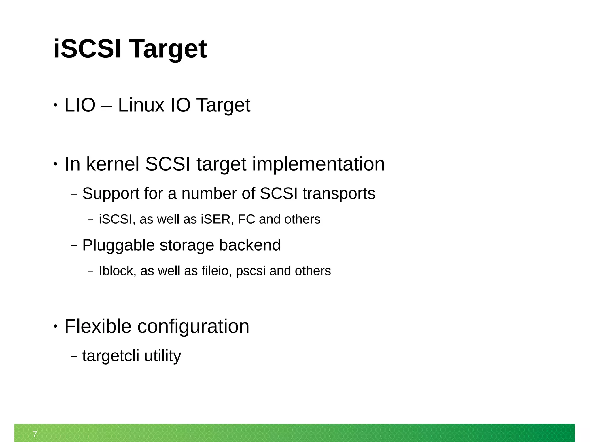 7
iSCSI Target
• LIO – Linux IO Target
• In kernel SCSI target implementation
‒ Support for a number of SCSI transports
‒ iSCSI, as well as iSER, FC and others
‒ Pluggable storage backend
‒ Iblock, as well as fileio, pscsi and others
• Flexible configuration
‒ targetcli utility
 