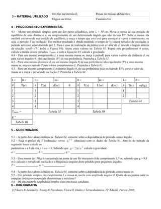 3 – MATERIAL UTILIZADO
Um fio inextensível; Pesos de massas diferentes;
Régua ou trena; Cronômetro
4 – PROCEDIMENTO EXPERIMENTAL
4.1 – Monte um pêndulo simples com um dos pesos cilíndricos, com L ≈ 30 cm. Mova a massa de sua posição de
equilíbrio de uma distância d, ou simplesmente de um determinado ângulo que não exceda 15º. Solte a massa, ela
oscilará em torno de sua posição de equilíbrio, e meça o tempo que esta leva para começar a repetir o movimento, ou
seja, o período T da oscilação. Um melhor resultado é obtido medindo o tempo de 5 (cinco) períodos de oscilação, o
período será este valor dividido por 5. Para o caso de realização da prática com o valor de d, calcule o ângulo através
da relação senθ=d / L (olhe a Figura 01). Anote estes valores na Tabela 01. Repita este procedimento 4 vezes,
calcule a média destes períodos, Tmédio, e com a Equação 03, calcule a gravidade.
4.4 – Para um mesmo comprimento L e uma mesma massa m, meça o período para vários valores da distância d, ou
para vários ângulos θ (não excedendo 15º) de sua preferência. Preencha a Tabela 02.
4.2 – Para uma mesma distância d, ou um mesmo ângulo θ, de sua preferência (não excedendo 15º) e uma mesma
massa m, meça o período T para vários comprimentos L. Preencha a Tabela 03.
4.3 – Para um mesmo comprimento L e mesmo ângulo θ, de sua preferência (não excedendo 15º), varie o valor da
massa m e meça o período de oscilação T. Preencha a Tabela 04.
L= θ = L= m= θ = m = L= θ =
# T(s) # T(s) d(m) θ # T(s) L(m) d(m) # T(s) m(kg)
1 1 1 1
2 2 2 2
3 3 3 Tabela 04
4 4 4
Tmédio = Tabela 02 Tabela 03
g =
Tabela 01
5 – QUESTIONÁRIO
5.1 – A partir dos valores obtidos na Tabela 02, comente sobre a dependência do período com o ângulo.
5.2 – Faça o gráfico de T (ordenada) versus L
1/2
(abscissa) com os dados da Tabela 03. Através do método da
regressão linear calcule os
parâmetros a e b da reta y = a.x + b. Sabendo que g= (2π/a)2
calcule a gravidade.
a = _______________; b =_______________; g = _______________;
5.3 – Uma massa de 150 g é concentrada na ponta de um fio inextensível de comprimento 1,5 m, sabendo que g = 9,8
m/s2 calcule o período de oscilação e a frequência angular deste pêndulo para pequenos ângulos.
T = _______________; ω = ______________;
5.4 – A partir dos valores obtidos na Tabela 04, comente sobre a dependência do período com a massa m.
5.5 – Um pêndulo simples, de comprimento L e massa m, oscila com amplitude angular θ. Quais são os pontos onde as
energias cinéticas e potenciais são mínimas e máximas?
5.6 – Dê um exemplo de pêndulo simples visto em nosso cotidiano.
6 – BIBLIOGRAFIA
[1] Sears & Zemansky, Young & Freedman, Física II, Ondas e Termodinâmica, 12ª Edição, Person 2008;
 