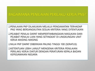 BAGAIMANA PENILAIAN PERILAKU KERJA PNS?
PENILAIAN PKP DILAKUKAN MELALUI PENGAMATAN TERHADAP
PNS YANG BERSANGKUTAN SESUAI KRITERIA YANG DITENTUKAN
PEJABAT PENILAI DAPAT MEMPERTIMBANGKAN MASUKAN DARI
PEJABAT PENILAI LAIN YANG SETINGKAT DI LINGKUNGAN UNIT
KERJA MASING-MASING
NILAI PKP DAPAT DIBERIKAN PALING TINGGI 100 (SERATUS)
KETENTUAN LEBIH LANJUT MENGENAI KRITERIA PENILAIAN
PERILAKU KERJA DIATUR DENGAN PERATURAN KEPALA BADAN
KEPEGAWAIAN NEGARA
 