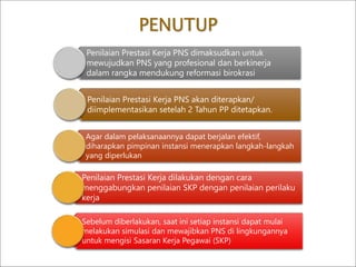 PENUTUP
Penilaian Prestasi Kerja PNS dimaksudkan untuk
mewujudkan PNS yang profesional dan berkinerja
dalam rangka mendukung reformasi birokrasi
Penilaian Prestasi Kerja PNS akan diterapkan/
diimplementasikan setelah 2 Tahun PP ditetapkan.
Agar dalam pelaksanaannya dapat berjalan efektif,
diharapkan pimpinan instansi menerapkan langkah-langkah
yang diperlukan
Penilaian Prestasi Kerja dilakukan dengan cara
menggabungkan penilaian SKP dengan penilaian perilaku
kerja
Sebelum diberlakukan, saat ini setiap instansi dapat mulai
melakukan simulasi dan mewajibkan PNS di lingkungannya
untuk mengisi Sasaran Kerja Pegawai (SKP)
 