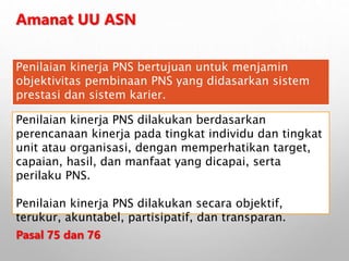 Amanat UU ASN
Penilaian kinerja PNS bertujuan untuk menjamin
objektivitas pembinaan PNS yang didasarkan sistem
prestasi dan sistem karier.
Penilaian kinerja PNS dilakukan berdasarkan
perencanaan kinerja pada tingkat individu dan tingkat
unit atau organisasi, dengan memperhatikan target,
capaian, hasil, dan manfaat yang dicapai, serta
perilaku PNS.
Penilaian kinerja PNS dilakukan secara objektif,
terukur, akuntabel, partisipatif, dan transparan.
Pasal 75 dan 76
 