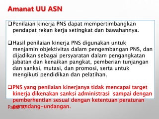 Amanat UU ASN
Penilaian kinerja PNS dapat mempertimbangkan
pendapat rekan kerja setingkat dan bawahannya.
Hasil penilaian kinerja PNS digunakan untuk
menjamin objektivitas dalam pengembangan PNS, dan
dijadikan sebagai persyaratan dalam pengangkatan
jabatan dan kenaikan pangkat, pemberian tunjangan
dan sanksi, mutasi, dan promosi, serta untuk
mengikuti pendidikan dan pelatihan.
PNS yang penilaian kinerjanya tidak mencapai target
kinerja dikenakan sanksi administrasi sampai dengan
pemberhentian sesuai dengan ketentuan peraturan
perundang-undangan.Pasal 77
 