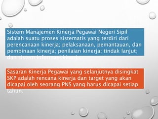 Sistem Manajemen Kinerja Pegawai Negeri Sipil
adalah suatu proses sistematis yang terdiri dari
perencanaan kinerja; pelaksanaan, pemantauan, dan
pembinaan kinerja; penilaian kinerja; tindak lanjut;
dan sistem informasi kinerja.
Sasaran Kinerja Pegawai yang selanjutnya disingkat
SKP adalah rencana kinerja dan target yang akan
dicapai oleh seorang PNS yang harus dicapai setiap
tahun.
 