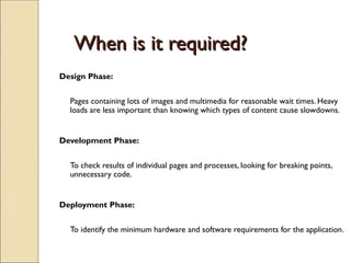 When is it required?
When is it required?
Design Phase:
Pages containing lots of images and multimedia for reasonable wait times. Heavy
loads are less important than knowing which types of content cause slowdowns.
Development Phase:
To check results of individual pages and processes, looking for breaking points,
unnecessary code.
Deployment Phase:
To identify the minimum hardware and software requirements for the application.
 