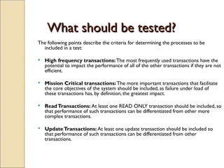 What should be tested?
What should be tested?
The following points describe the criteria for determining the processes to be
included in a test:
 High frequency transactions: The most frequently used transactions have the
potential to impact the performance of all of the other transactions if they are not
efficient.
 Mission Critical transactions: The more important transactions that facilitate
the core objectives of the system should be included, as failure under load of
these transactions has, by definition, the greatest impact.
 ReadTransactions: At least one READ ONLY transaction should be included, so
that performance of such transactions can be differentiated from other more
complex transactions.
 UpdateTransactions: At least one update transaction should be included so
that performance of such transactions can be differentiated from other
transactions.
 